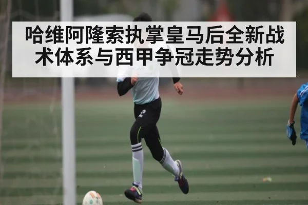 哈维阿隆索执掌皇马后全新战术体系与西甲争冠走势分析