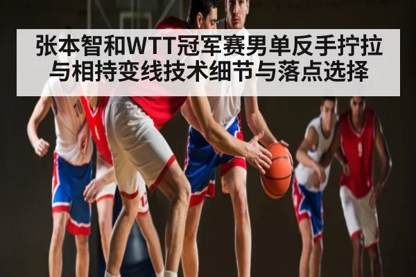张本智和WTT冠军赛男单反手拧拉与相持变线技术细节与落点选择