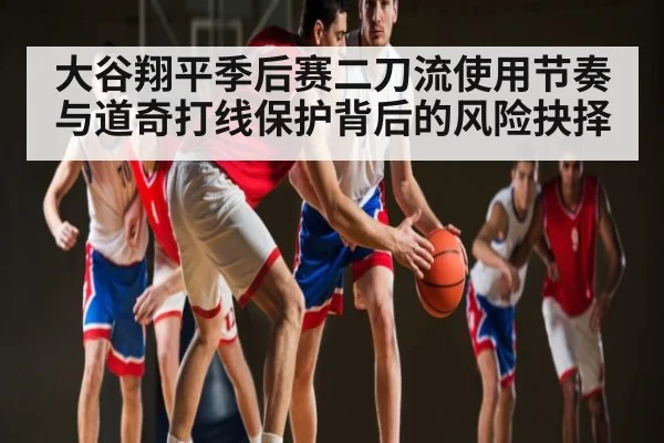 大谷翔平季后赛二刀流使用节奏与道奇打线保护背后的风险抉择