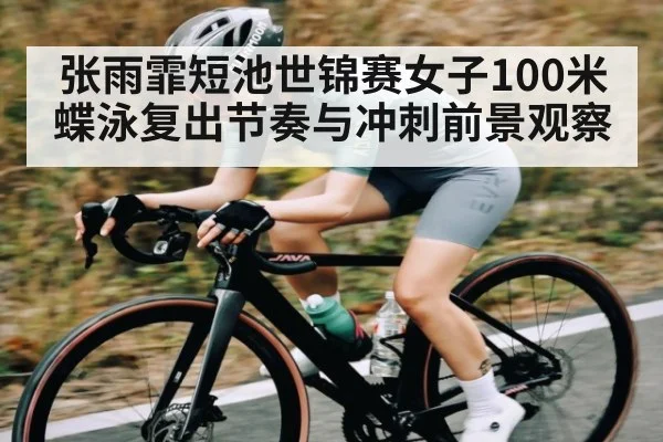 张雨霏短池世锦赛女子100米蝶泳复出节奏与冲刺前景观察